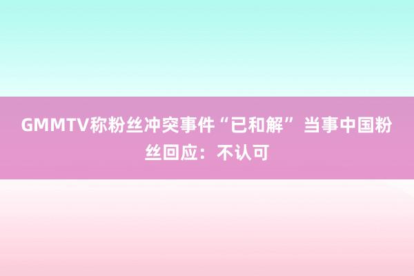 GMMTV称粉丝冲突事件“已和解” 当事中国粉丝回应：不认可