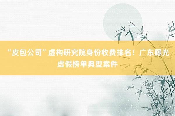 “皮包公司”虚构研究院身份收费排名！广东曝光虚假榜单典型案件