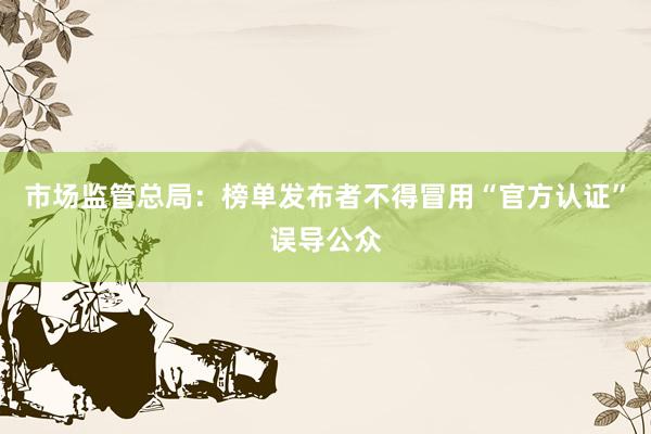 市场监管总局：榜单发布者不得冒用“官方认证”误导公众