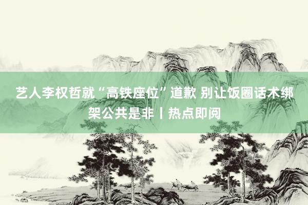 艺人李权哲就“高铁座位”道歉 别让饭圈话术绑架公共是非丨热点即阅