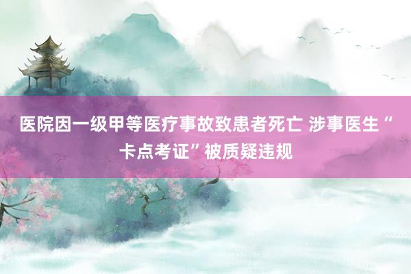 医院因一级甲等医疗事故致患者死亡 涉事医生“卡点考证”被质疑违规