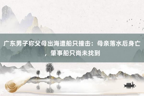 广东男子称父母出海遭船只撞击：母亲落水后身亡，肇事船只尚未找到