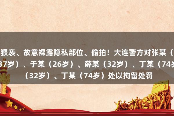 猥亵、故意裸露隐私部位、偷拍！大连警方对张某（27岁）、张某（37岁）、于某（26岁）、薛某（32岁）、丁某（74岁）处以拘留处罚