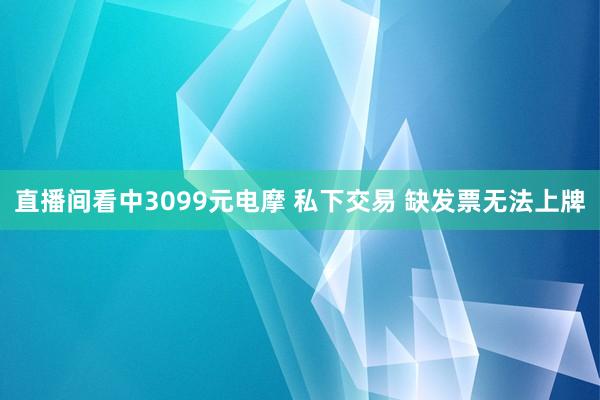 直播间看中3099元电摩 私下交易 缺发票无法上牌