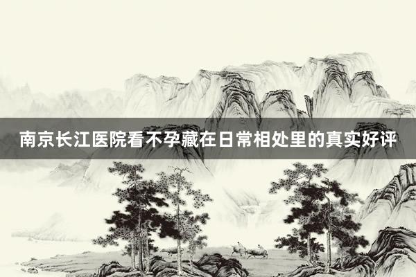 南京长江医院看不孕藏在日常相处里的真实好评