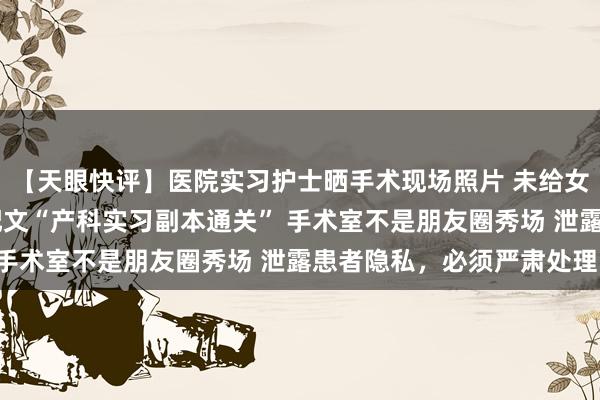 【天眼快评】医院实习护士晒手术现场照片 未给女患者隐私部位打码 并配文“产科实习副本通关” 手术室不是朋友圈秀场 泄露患者隐私，必须严肃处理！