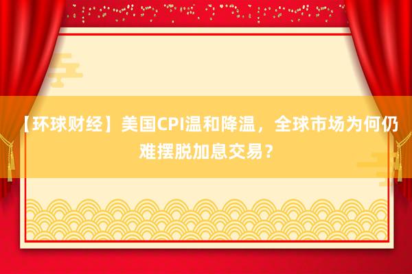 【环球财经】美国CPI温和降温，全球市场为何仍难摆脱加息交易？