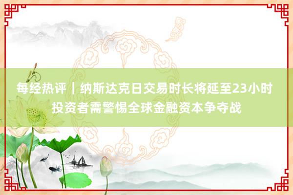每经热评｜纳斯达克日交易时长将延至23小时 投资者需警惕全球金融资本争夺战