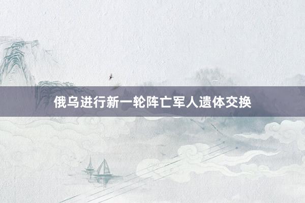 俄乌进行新一轮阵亡军人遗体交换