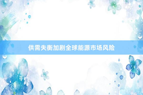 供需失衡加剧全球能源市场风险