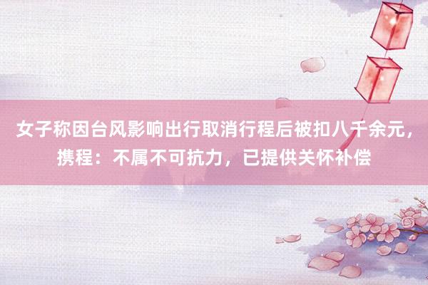 女子称因台风影响出行取消行程后被扣八千余元，携程：不属不可抗力，已提供关怀补偿