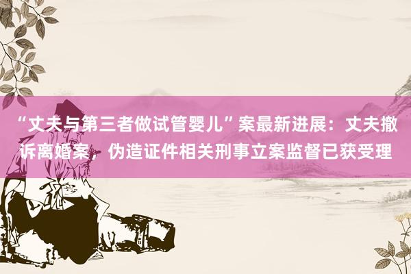 “丈夫与第三者做试管婴儿”案最新进展：丈夫撤诉离婚案，伪造证件相关刑事立案监督已获受理