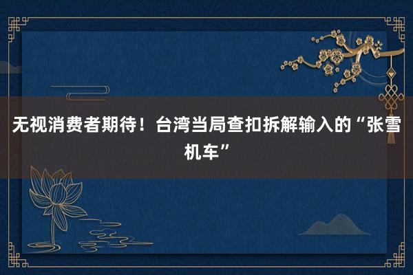 无视消费者期待！台湾当局查扣拆解输入的“张雪机车”