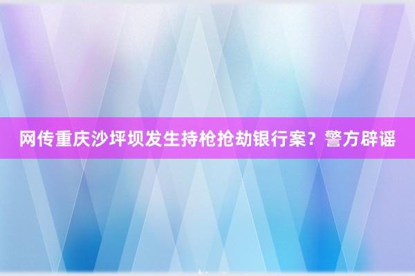 网传重庆沙坪坝发生持枪抢劫银行案？警方辟谣