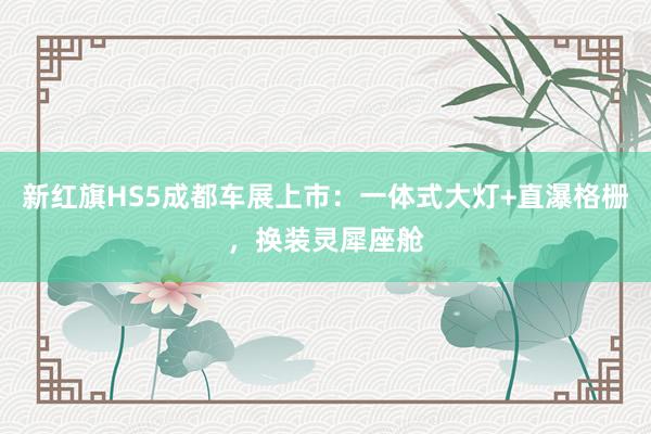 新红旗HS5成都车展上市：一体式大灯+直瀑格栅，换装灵犀座舱