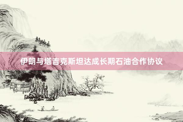 伊朗与塔吉克斯坦达成长期石油合作协议