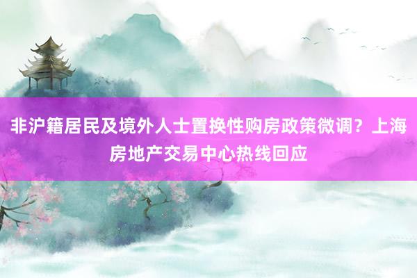 非沪籍居民及境外人士置换性购房政策微调？上海房地产交易中心热线回应