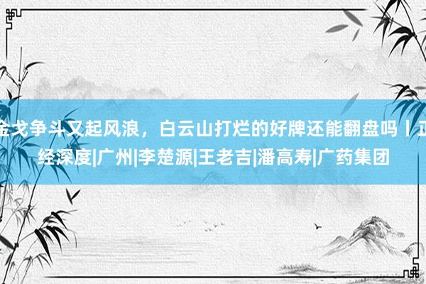 金戈争斗又起风浪，白云山打烂的好牌还能翻盘吗丨正经深度|广州|李楚源|王老吉|潘高寿|广药集团
