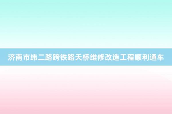 济南市纬二路跨铁路天桥维修改造工程顺利通车
