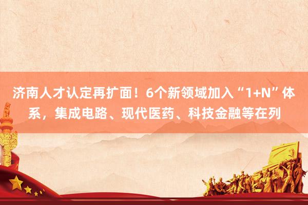 济南人才认定再扩面！6个新领域加入“1+N”体系，集成电路、现代医药、科技金融等在列