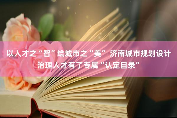 以人才之“智”绘城市之“美” 济南城市规划设计治理人才有了专属“认定目录”