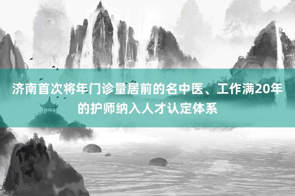 济南首次将年门诊量居前的名中医、工作满20年的护师纳入人才认定体系