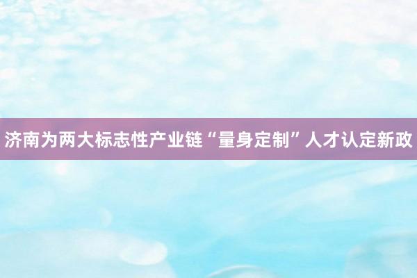 济南为两大标志性产业链“量身定制”人才认定新政