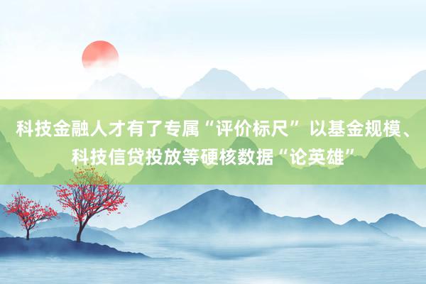 科技金融人才有了专属“评价标尺” 以基金规模、科技信贷投放等硬核数据“论英雄”