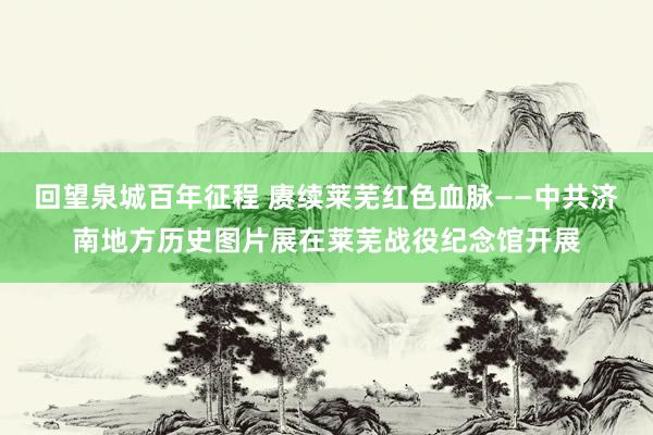 回望泉城百年征程 赓续莱芜红色血脉——中共济南地方历史图片展在莱芜战役纪念馆开展