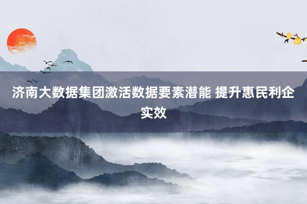 济南大数据集团激活数据要素潜能 提升惠民利企实效