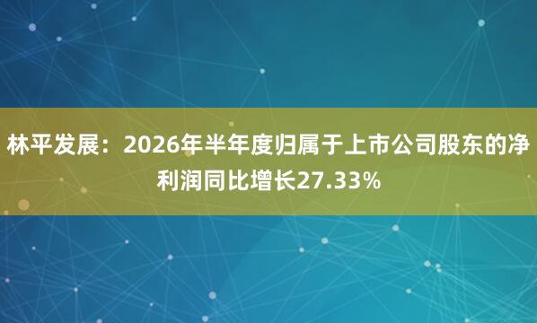 林平发展：2026年半年度归属于上市公司股东的净利润同比增长27.33%