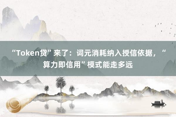 “Token贷”来了：词元消耗纳入授信依据，“算力即信用”模式能走多远