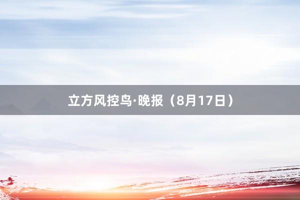 立方风控鸟·晚报（8月17日）