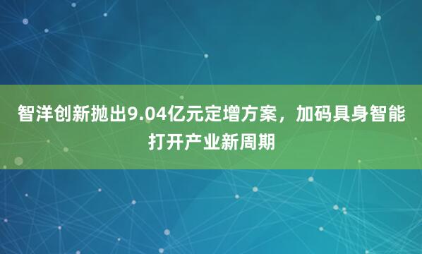 智洋创新抛出9.04亿元定增方案，加码具身智能打开产业新周期