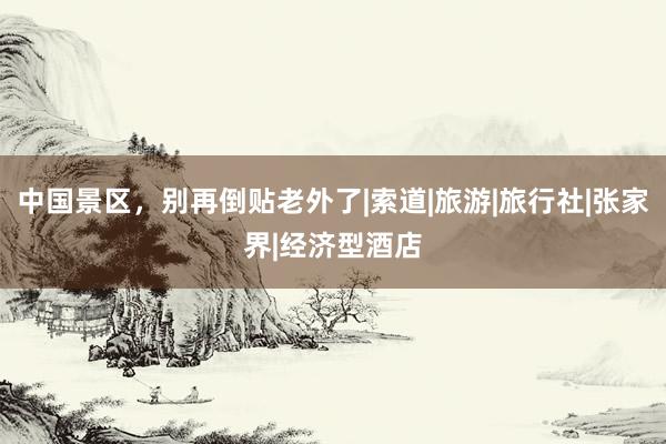 中国景区，别再倒贴老外了|索道|旅游|旅行社|张家界|经济型酒店