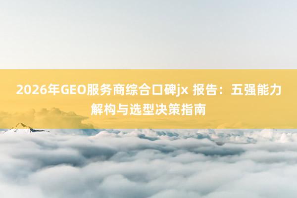 2026年GEO服务商综合口碑jx 报告：五强能力解构与选型决策指南