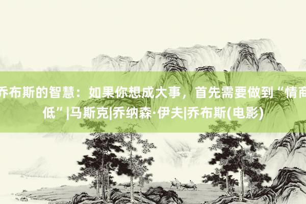 乔布斯的智慧：如果你想成大事，首先需要做到“情商低”|马斯克|乔纳森·伊夫|乔布斯(电影)