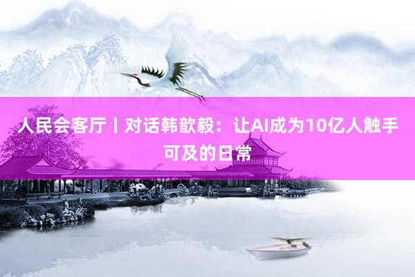 人民会客厅丨对话韩歆毅：让AI成为10亿人触手可及的日常