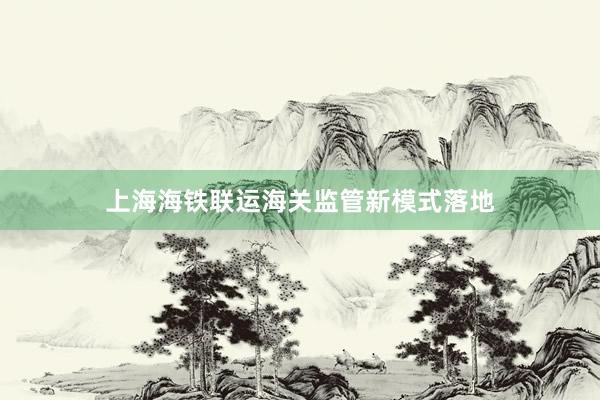 上海海铁联运海关监管新模式落地