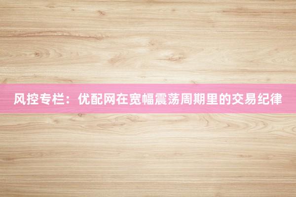 风控专栏：优配网在宽幅震荡周期里的交易纪律