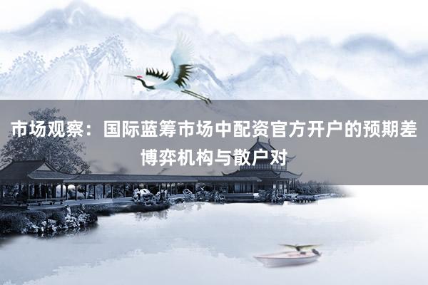 市场观察：国际蓝筹市场中配资官方开户的预期差博弈机构与散户对