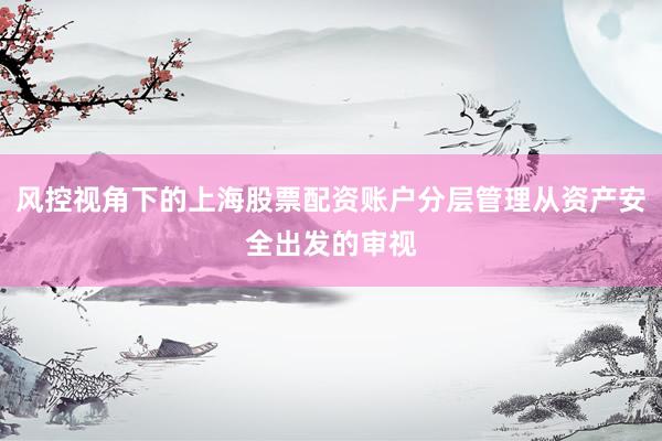 风控视角下的上海股票配资账户分层管理从资产安全出发的审视