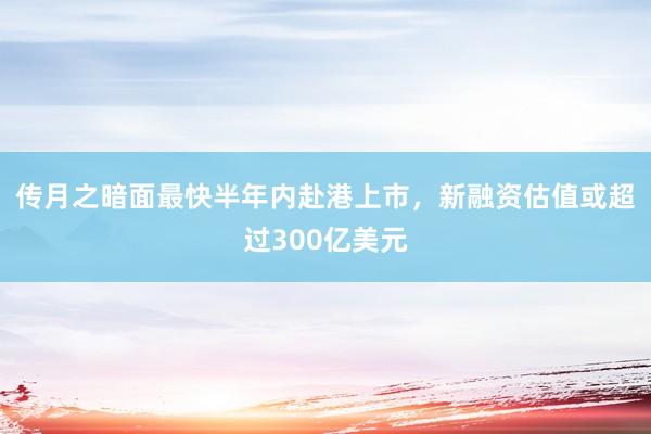 传月之暗面最快半年内赴港上市，新融资估值或超过300亿美元