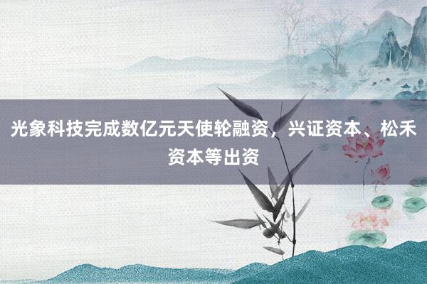 光象科技完成数亿元天使轮融资，兴证资本、松禾资本等出资