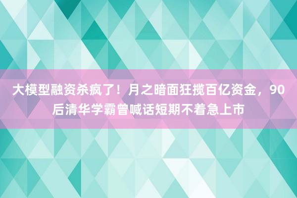 大模型融资杀疯了！月之暗面狂揽百亿资金，90后清华学霸曾喊话短期不着急上市