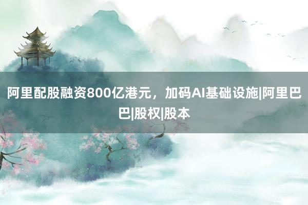 阿里配股融资800亿港元，加码AI基础设施|阿里巴巴|股权|股本