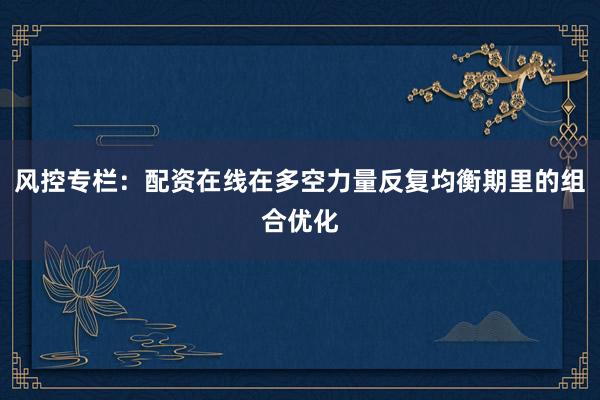 风控专栏：配资在线在多空力量反复均衡期里的组合优化