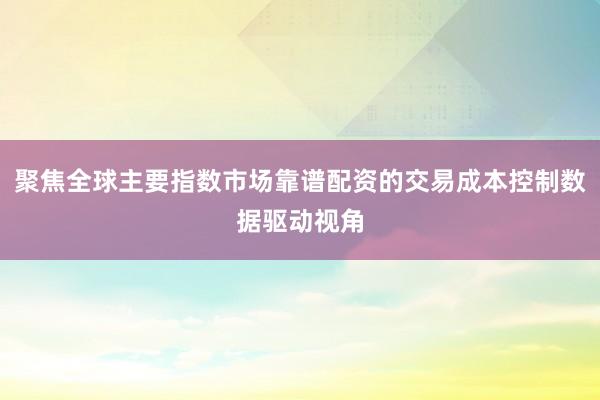 聚焦全球主要指数市场靠谱配资的交易成本控制数据驱动视角
