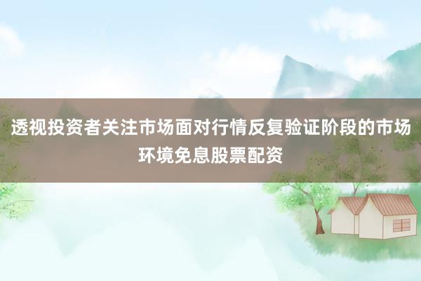 透视投资者关注市场面对行情反复验证阶段的市场环境免息股票配资