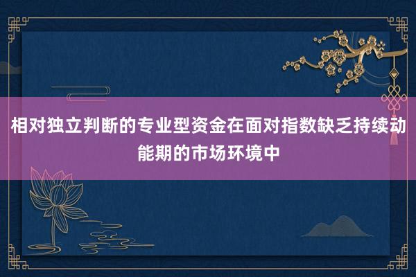 相对独立判断的专业型资金在面对指数缺乏持续动能期的市场环境中